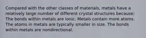 Compared with the other classes of materials, metals have a relatively large number of different crystal structures because: The bonds within metals are ionic. Metals contain more atoms. The atoms in metals are typically smaller in size. The bonds within metals are nondirectional.