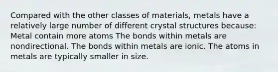 Compared with the other classes of materials, metals have a relatively large number of different crystal structures because: Metal contain more atoms The bonds within metals are nondirectional. The bonds within metals are ionic. The atoms in metals are typically smaller in size.