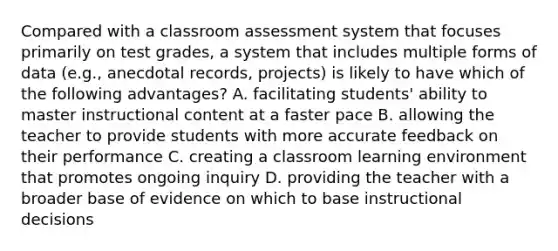 Compared with a classroom assessment system that focuses primarily on test grades, a system that includes multiple forms of data (e.g., anecdotal records, projects) is likely to have which of the following advantages? A. facilitating students' ability to master instructional content at a faster pace B. allowing the teacher to provide students with more accurate feedback on their performance C. creating a classroom learning environment that promotes ongoing inquiry D. providing the teacher with a broader base of evidence on which to base instructional decisions