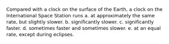 Compared with a clock on the surface of the Earth, a clock on the International Space Station runs a. at approximately the same rate, but slightly slower. b. significantly slower. c. significantly faster. d. sometimes faster and sometimes slower. e. at an equal rate, except during eclipses.