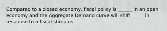 Compared to a closed economy, <a href='https://www.questionai.com/knowledge/kPTgdbKdvz-fiscal-policy' class='anchor-knowledge'>fiscal policy</a> is ______ in an open economy and the Aggregate Demand curve will shift _____ in response to a fiscal stimulus