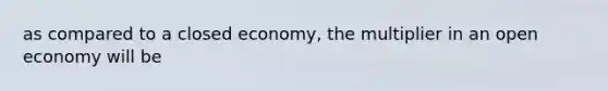 as compared to a closed economy, the multiplier in an open economy will be