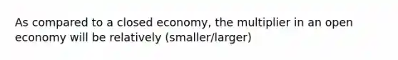 As compared to a closed​ economy, the multiplier in an open economy will be relatively (smaller/larger)