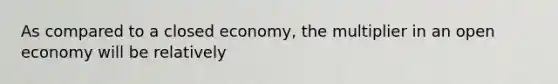 As compared to a closed​ economy, the multiplier in an open economy will be relatively