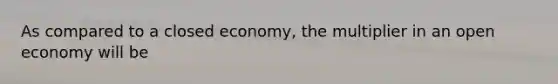 As compared to a closed​ economy, the multiplier in an open economy will be