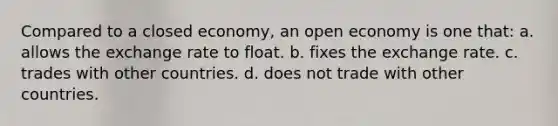 Compared to a closed economy, an open economy is one that: a. allows the exchange rate to float. b. fixes the exchange rate. c. trades with other countries. d. does not trade with other countries.