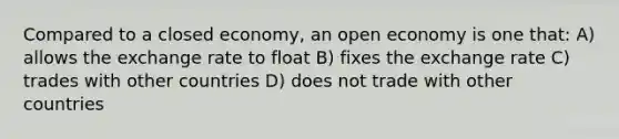 Compared to a closed economy, an open economy is one that: A) allows the exchange rate to float B) fixes the exchange rate C) trades with other countries D) does not trade with other countries