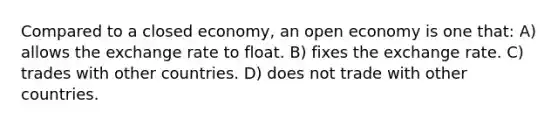 Compared to a closed economy, an open economy is one that: A) allows the exchange rate to float. B) fixes the exchange rate. C) trades with other countries. D) does not trade with other countries.