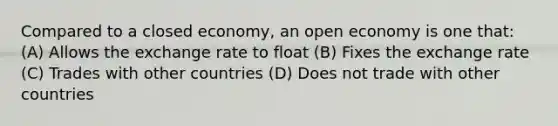 Compared to a closed economy, an open economy is one that: (A) Allows the exchange rate to float (B) Fixes the exchange rate (C) Trades with other countries (D) Does not trade with other countries