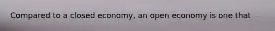Compared to a closed economy, an open economy is one that