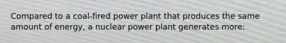 Compared to a coal-fired power plant that produces the same amount of energy, a nuclear power plant generates more: