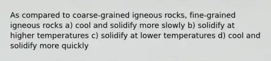 As compared to coarse-grained igneous rocks, fine-grained igneous rocks a) cool and solidify more slowly b) solidify at higher temperatures c) solidify at lower temperatures d) cool and solidify more quickly