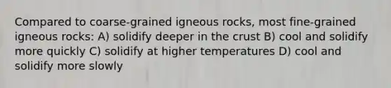 Compared to coarse-grained igneous rocks, most fine-grained igneous rocks: A) solidify deeper in the crust B) cool and solidify more quickly C) solidify at higher temperatures D) cool and solidify more slowly