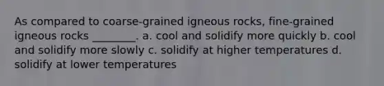 As compared to coarse-grained igneous rocks, fine-grained igneous rocks ________. a. cool and solidify more quickly b. cool and solidify more slowly c. solidify at higher temperatures d. solidify at lower temperatures