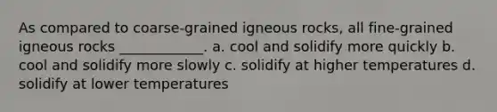 As compared to coarse-grained igneous rocks, all fine-grained igneous rocks ____________. a. cool and solidify more quickly b. cool and solidify more slowly c. solidify at higher temperatures d. solidify at lower temperatures