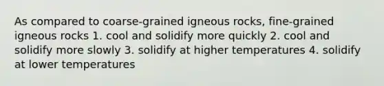 As compared to coarse-grained igneous rocks, fine-grained igneous rocks 1. cool and solidify more quickly 2. cool and solidify more slowly 3. solidify at higher temperatures 4. solidify at lower temperatures