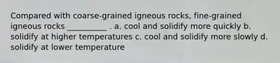 Compared with coarse-grained igneous rocks, fine-grained igneous rocks __________ . a. cool and solidify more quickly b. solidify at higher temperatures c. cool and solidify more slowly d. solidify at lower temperature