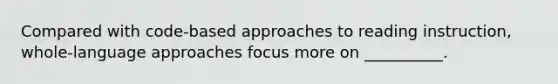 Compared with code-based approaches to reading instruction, whole-language approaches focus more on __________.