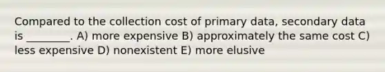 Compared to the collection cost of primary data, secondary data is ________. A) more expensive B) approximately the same cost C) less expensive D) nonexistent E) more elusive