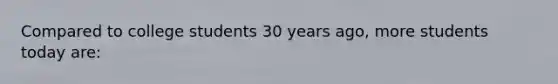 Compared to college students 30 years ago, more students today are: