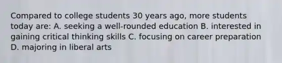 Compared to college students 30 years ago, more students today are: A. seeking a well-rounded education B. interested in gaining critical thinking skills C. focusing on career preparation D. majoring in liberal arts