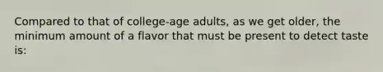 Compared to that of college-age adults, as we get older, the minimum amount of a flavor that must be present to detect taste is: