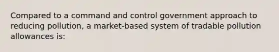 Compared to a command and control government approach to reducing​ pollution, a​ market-based system of tradable pollution allowances​ is: