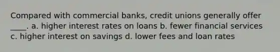 Compared with commercial banks, credit unions generally offer ____. a. higher interest rates on loans b. fewer financial services c. higher interest on savings d. lower fees and loan rates