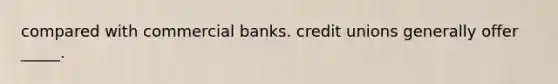 compared with commercial banks. credit unions generally offer _____.