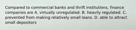 Compared to commercial banks and thrift​ institutions, finance companies are A. virtually unregulated. B. heavily regulated. C. prevented from making relatively small loans. D. able to attract small depositors