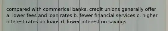 compared with commerical banks, credit unions generally offer a. lower fees and loan rates b. fewer financial services c. higher interest rates on loans d. lower interest on savings