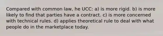 Compared with common law, he UCC: a) is more rigid. b) is more likely to find that parties have a contract. c) is more concerned with technical rules. d) applies theoretical rule to deal with what people do in the marketplace today.