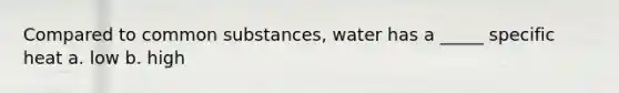 Compared to common substances, water has a _____ specific heat a. low b. high