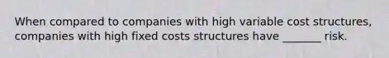 When compared to companies with high variable cost structures, companies with high fixed costs structures have ______​_ risk.