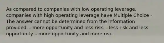 As compared to companies with low operating leverage, companies with high operating leverage have Multiple Choice - The answer cannot be determined from the information provided. - more opportunity and less risk. - less risk and less opportunity. - more opportunity and more risk.