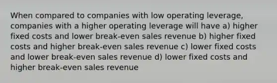 When compared to companies with low operating leverage, companies with a higher operating leverage will have a) higher fixed costs and lower break-even sales revenue b) higher fixed costs and higher break-even sales revenue c) lower fixed costs and lower break-even sales revenue d) lower fixed costs and higher break-even sales revenue