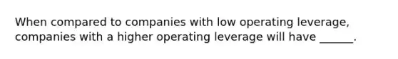 When compared to companies with low operating leverage, companies with a higher operating leverage will have ______.