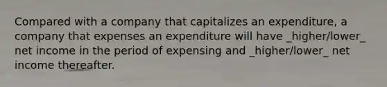 Compared with a company that capitalizes an expenditure, a company that expenses an expenditure will have _higher/lower_ net income in the period of expensing and _higher/lower_ net income thereafter.