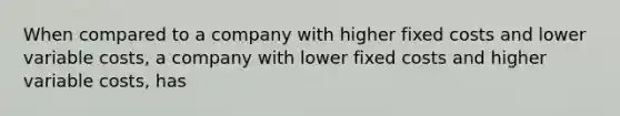 When compared to a company with higher fixed costs and lower variable costs, a company with lower fixed costs and higher variable costs, has