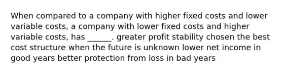 When compared to a company with higher fixed costs and lower variable costs, a company with lower fixed costs and higher variable costs, has ______. greater profit stability chosen the best cost structure when the future is unknown lower net income in good years better protection from loss in bad years