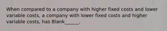 When compared to a company with higher fixed costs and lower variable costs, a company with lower fixed costs and higher variable costs, has Blank______.