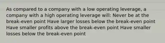 As compared to a company with a low operating leverage, a company with a high operating leverage will: Never be at the break-even point Have larger losses below the break-even point Have smaller profits above the break-even point Have smaller losses below the break-even point