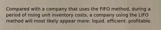 Compared with a company that uses the FIFO method, during a period of rising unit inventory costs, a company using the LIFO method will most likely appear more: liquid. efficient. profitable.