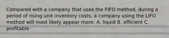 Compared with a company that uses the FIFO method, during a period of rising unit inventory costs, a company using the LIFO method will most likely appear more: A. liquid B. efficient C. profitable