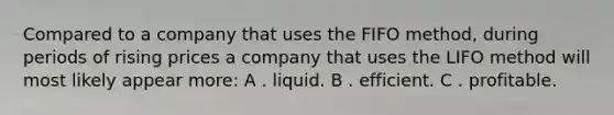 Compared to a company that uses the FIFO method, during periods of rising prices a company that uses the LIFO method will most likely appear more: A . liquid. B . efficient. C . profitable.