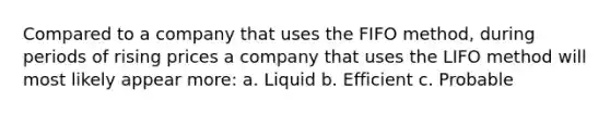 Compared to a company that uses the FIFO method, during periods of rising prices a company that uses the LIFO method will most likely appear more: a. Liquid b. Efficient c. Probable