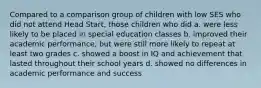 Compared to a comparison group of children with low SES who did not attend Head Start, those children who did a. were less likely to be placed in special education classes b. improved their academic performance, but were still more likely to repeat at least two grades c. showed a boost in IQ and achievement that lasted throughout their school years d. showed no differences in academic performance and success