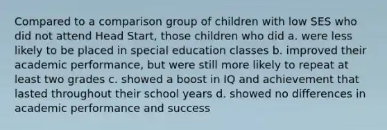 Compared to a comparison group of children with low SES who did not attend Head Start, those children who did a. were less likely to be placed in special education classes b. improved their academic performance, but were still more likely to repeat at least two grades c. showed a boost in IQ and achievement that lasted throughout their school years d. showed no differences in academic performance and success