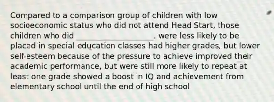 Compared to a comparison group of children with low socioeconomic status who did not attend Head Start, those children who did ____________________. were less likely to be placed in special education classes had higher grades, but lower self-esteem because of the pressure to achieve improved their academic performance, but were still more likely to repeat at least one grade showed a boost in IQ and achievement from elementary school until the end of high school