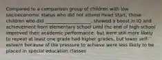 Compared to a comparison group of children with low socioeconomic status who did not attend Head Start, those children who did ____________________. showed a boost in IQ and achievement from elementary school until the end of high school improved their academic performance, but were still more likely to repeat at least one grade had higher grades, but lower self-esteem because of the pressure to achieve were less likely to be placed in special education classes